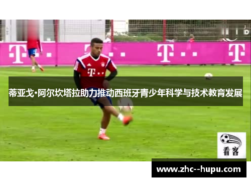 蒂亚戈·阿尔坎塔拉助力推动西班牙青少年科学与技术教育发展 蒂亚戈·阿尔坎塔拉助力推动西班牙青少年科学与技术教育发展