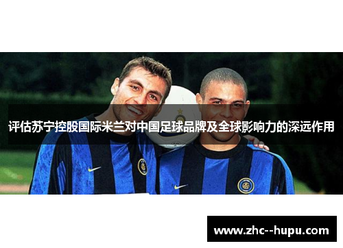 评估苏宁控股国际米兰对中国足球品牌及全球影响力的深远作用