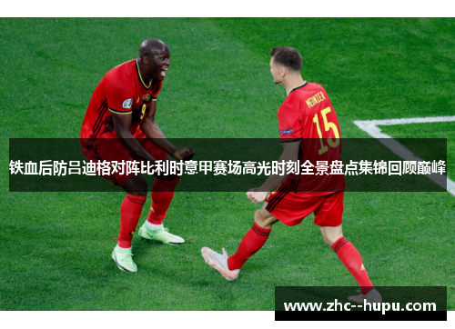 铁血后防吕迪格对阵比利时意甲赛场高光时刻全景盘点集锦回顾巅峰
