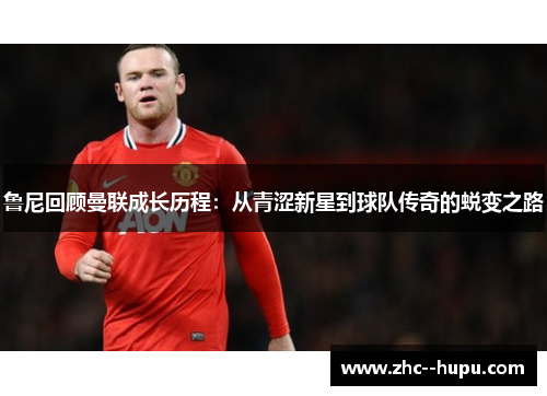 鲁尼回顾曼联成长历程：从青涩新星到球队传奇的蜕变之路