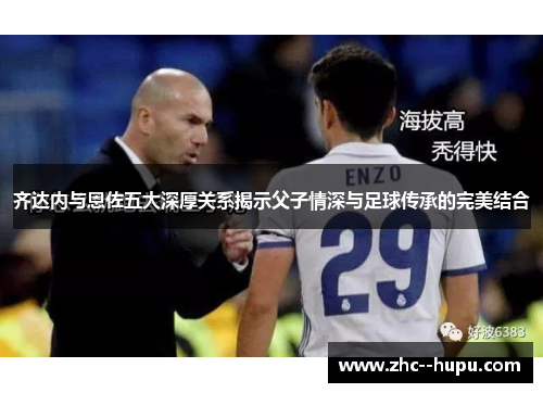 齐达内与恩佐五大深厚关系揭示父子情深与足球传承的完美结合