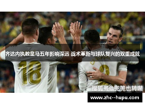 齐达内执教皇马五年影响深远 战术革新与球队复兴的双重成就